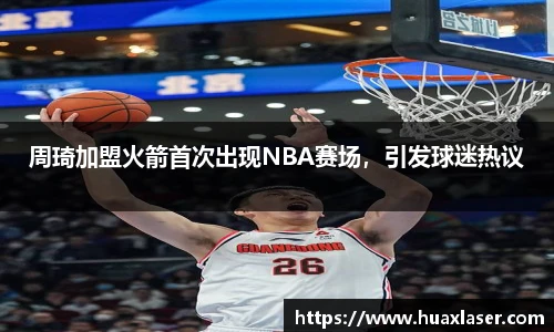 周琦加盟火箭首次出现NBA赛场，引发球迷热议