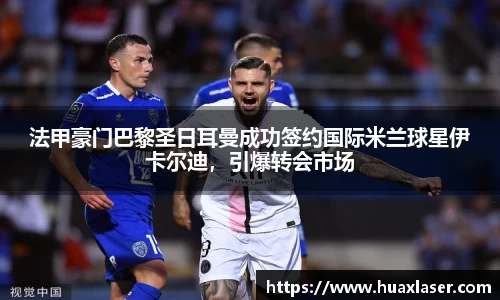 法甲豪门巴黎圣日耳曼成功签约国际米兰球星伊卡尔迪，引爆转会市场