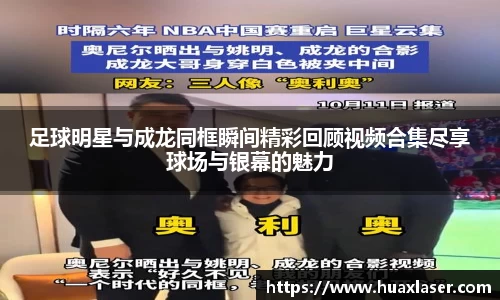 足球明星与成龙同框瞬间精彩回顾视频合集尽享球场与银幕的魅力